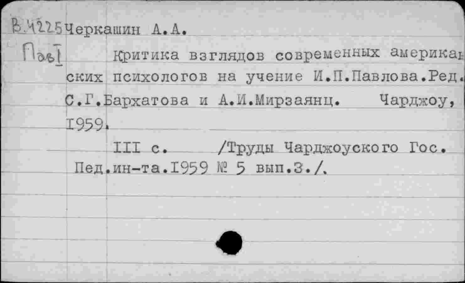 ﻿ЬЛ115Черк<	ашин А. А.
П d^> |	Критика взглядов современных америкаь
ских	психологов на учение И.П.Павлова.Ред.
С.Г.]	Бархатова и А.И.Мирзаянц.	Чарджоу,
1959	
	III с.	/Труды Чарджоуского Гос.
Пед. ин-т а. 195 9 № 5 вып.З. /.